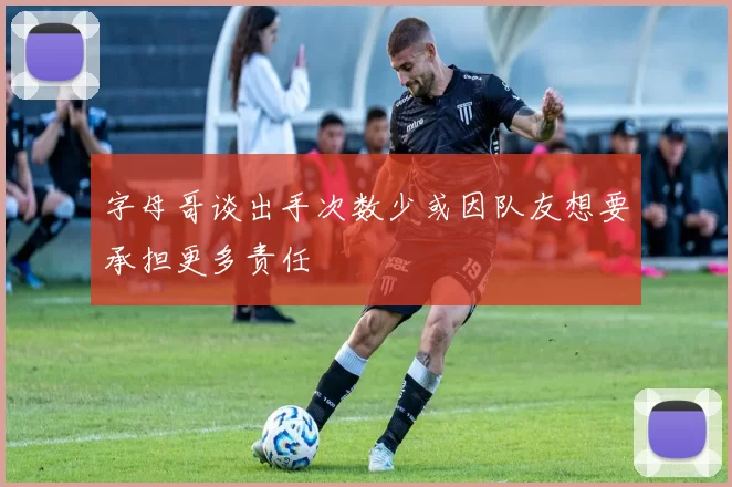 字母哥谈出手次数少或因队友想要承担更多责任