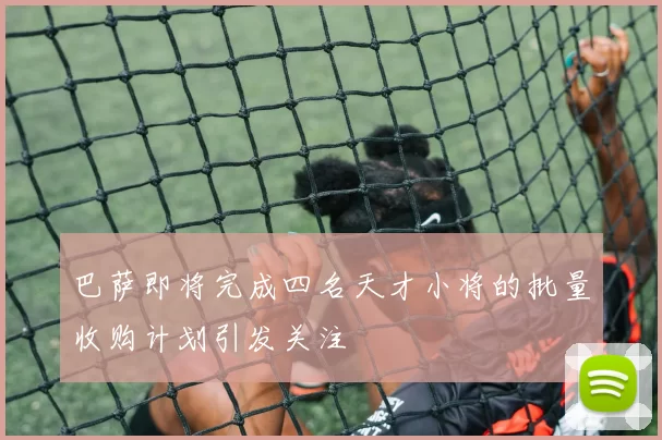 巴萨即将完成四名天才小将的批量收购计划引发关注