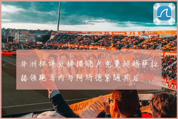非洲杯评分榜揭晓卢克曼超越萨拉赫领跑马内与阿玛德紧随其后