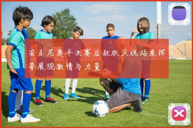 安东尼奥半决赛后狂欢庆祝站桌挥拳展现激情与力量