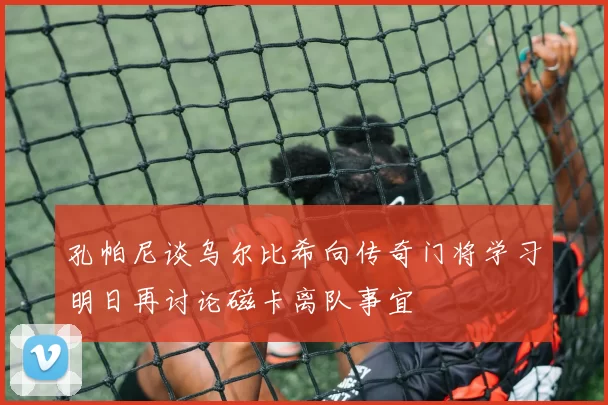 孔帕尼谈乌尔比希向传奇门将学习明日再讨论磁卡离队事宜